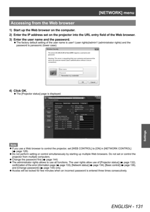 Page 131[NETWORK] menu
ENGLISH - 131
Settings
Accessing from the Web browser
1) Start up the Web browser on the computer.
2)  
Enter the IP
  address set on the projector into the URL entry field of the Web browser.
3)
 
Enter the user name and the password.
▶z The factory default setting of the user name is user1 (user rights)/admin1 (administrator rights) and the 
password is panasonic (lower case).
4) Click OK.
▶zThe [Projector status] page is displayed.
Note
 zIf you use a W

eb browser to control the...