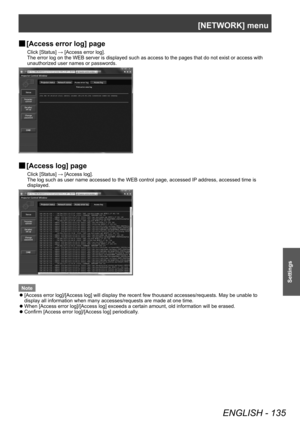 Page 135[NETWORK] menu
ENGLISH - 135
Settings
▶■[Access error log] page
Click [Status] → [Access error log].
The error log on the WEB server is displayed such as access to the pages that do not exist or access with 
unauthorized user names or passwords.
▶■[Access log] page
Click [Status] → [Access log].
The log such as user name accessed to the WEB control page, accessed IP
 address, accessed time is 
displayed.
Note
 z [Access error log]/[Access log] will display the recent few thousand accesses/requests. May...