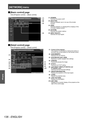 Page 136[NETWORK] menu
136 - ENGLISH
Settings
▶■[Basic control] page
Click [Projector control] → [Basic control].
(1)
(2)
(4)
(5) (3)
(1) [POWER]
Switches the power on/off.
(2) [SHUTTER] Switches between use or not use of the shutter 
function.
(3) [OSD] Switches between on (display)/off (no display) of the 
on-screen display function.
(4) [SYSTEM] Switches the system method.
(5) [INPUT SELECT] Switches the input signal.
▶■[Detail control] page
Click [Projector control] → [Detail control].
(7)
(8)
(9)
(10)
(2)...