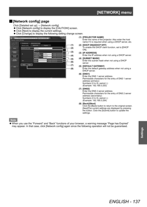 Page 137[NETWORK] menu
ENGLISH - 137
Settings
▶■[Network config] page
Click [Detailed set up] → [Network config].
▶z
Click [Network config] to display the [CAUTION!] screen.
▶zClick [Next] to display the current settings.
▶zClick [Change] to display the following setting change screen.
(1)
(2)
(3)
(4)
(5)
(6)
(7)
(8)
(1) [PROJECTOR NAME]
Enter the name of the projector. Also enter the host 
name if it is required when using a DHCP server, etc.
(2) [DHCP ON]/[DHCP OFF] To enable the DHCP client function, set to...