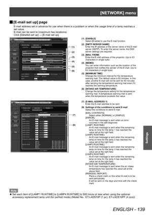 Page 139[NETWORK] menu
ENGLISH - 139
Settings
▶■[E-mail set up] page
E-mail address set in advance for use when there is a problem or when the usage time of a lamp reaches a 
set value.
E-mail can be sent to (maximum two locations).
Click [Detailed set up] → [E-mail set up].
(1)
(2)
(3)
(4)
(5)
(6)
(1) [ENABLE]
Select [Enable] to use the E-mail function.
(2) [SMTP SERVER NAME] Enter the IP address or the server name of the E-mail 
server (SMTP). To enter the server name, the DNS 
server settings are required....