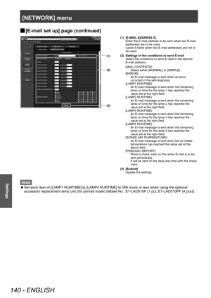 Page 140[NETWORK] menu
140 - ENGLISH
Settings
▶■[E-mail set up] page (continued)
(3)
(2)
(1)
(1) [E-MAIL ADDRESS 2]
Enter the E-mail address to be sent when two E-mail 
addresses are to be used.
Leave it blank when two E-mail addresses are not to 
be used.
(2) Settings of the conditions to send E-mail Select the conditions to send E-mail to the second 
E-mail address.
[MAIL CONTENTS]: Select either [NORMAL] or [SIMPLE].
[ERROR]:  An E-mail message is sent when an error 
occurred in the self-diagnosis.
[LAMP1...