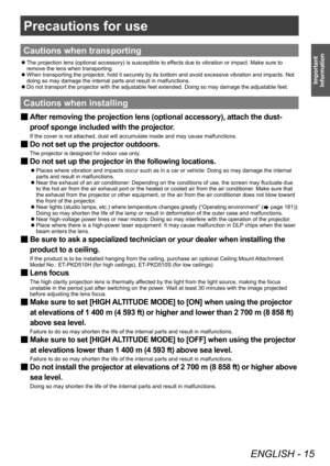 Page 15Precautions for use
ENGLISH - 15
Important 
Information
Precautions for use
Cautions when transporting
 z The projection lens (optional accessory) is susceptible to ef
fects due to vibration or impact. Make sure to 
remove the lens when transporting.
 z When transporting the projector

, hold it securely by its bottom and avoid excessive vibration and impacts. Not 
doing so may damage the internal parts and result in malfunctions.
 z Do not transport the projector with the adjustable feet extended. Doing...