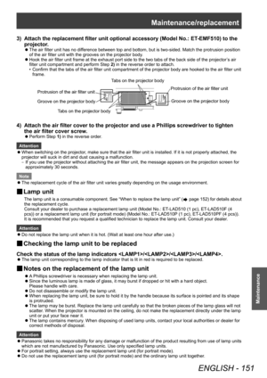 Page 151Maintenance/replacement
ENGLISH - 151
Maintenance
3) Attach the replacement filter unit optional accessory (Model No.: ET-EMF510) to the 
projector .
▶zThe air filter unit has no dif ference between top and bottom, but is two-sided. Match the protrusion position 
of the air filter unit with the grooves on the projector body.
▶z Hook the air filter unit frame at the exhaust port side to the two tabs of the back side of the projector
’

s air 
filter unit compartment and perform Step  2) in the reverse...