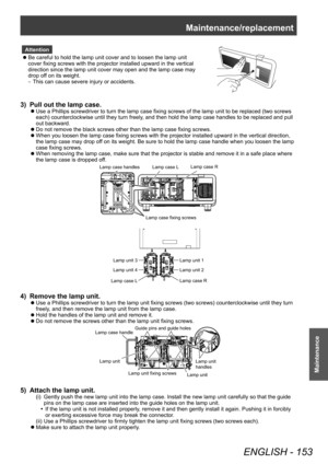 Page 153Maintenance/replacement
ENGLISH - 153
Maintenance
Attention
 zBe careful to hold the lamp unit cover and to loosen the lamp unit 
cover fixing screws with the projector installed upward in the vertical 
d

irection since the lamp unit cover may open and the lamp case may 
drop off on its weight.
–
▶
This can cause severe injury or accidents.
3) Pull out the lamp case.
▶zUse a Phillips screwdriver to turn the lamp case fixing screws of the lamp unit to be replaced (two screws 
each) counterclockwise until...