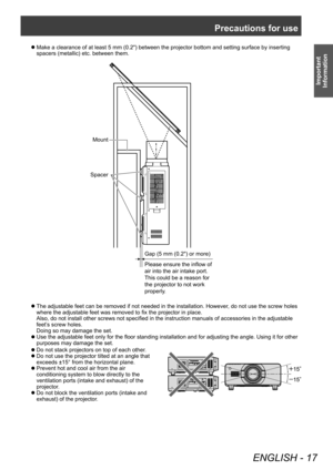 Page 17Precautions for use
ENGLISH - 17
Important 
Information
▶z Do not stack projectors on top of each other .
▶z
Do not use the projector tilted at an angle that 
exceeds ±15° from the horizontal plane.
▶zPrevent hot and cool air from the air 
conditioning system to blow directly to the 
ventilation ports (intake and exhaust) of the 
projector

.
▶zDo not block the ventilation ports (intake and 
exhaust) of the projector

.
▶zMake a clearance of at least 5 mm (0.2") between the projector bottom and...