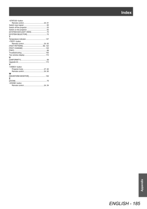 Page 185Index
ENGLISH - 185
Appendix
 buttonRemote control     24, 61
Switch input signal     60
Switch off the projector     53
Switch on the projector.     52
[SYSTEM DAYLIGHT VIEW]     70
[SYSTEM SELECTOR]     72TTemperature indicator    147
 button Remote control    
 24, 62
[TEST PATTERN]     66, 120
[TEXT CHANGE]     125
[TINT]     68
Troubleshooting     155
Two window display     172U[UNIFORMITY]     99
Upgrade kit     173V button
Projector body     27, 60
Remote control     24, 60W[WAVEFORM MONITOR]...