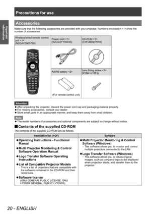 Page 20Precautions for use
20 - ENGLISH
Important 
InformationAccessories
Make sure that the following accessories are provided with your projector . Numbers enclosed in < > show the 
number of accessories.
Wireless/wired remote control 
unit 
(N2QAYB000769) Power cord 
(K2CG3YY00035)
CD-ROM 
(TXFQB02VKR9)
AA/R6 battery 
Lens fixing screw 
(XYN4+J18FJ)
(For remote control unit)
Attention
 z
After unpacking the projector

, discard the power cord cap and packaging material properly.
 zFor missing accessories,...