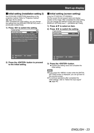 Page 23Start-up display
ENGLISH - 23
Preparation
▶■Initial setting (installation setting 2)
Set [COOLING CONDITION] depending on the 
projection method. Refer to “Projection method” 
(
 page 30) for details.
After completed the initial setting, you can change 
the setting from the [PROJECT
OR SETUP] menu → 
[COOLING CONDITION].
1) Press  ◀▶ to switch the setting.
If the clasps are attached to the lamp case, please 
remove them. For details, please refer to the enclosed 
leaflet [Notice to User when Installing...