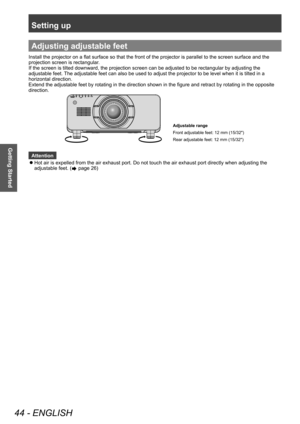 Page 44Setting up
44 - ENGLISH
Getting Started
Adjusting adjustable feet
Install the projector on a flat surface so that the front of the projector is parallel to the screen surface and the 
projection screen is rectangular.
If the screen is tilted downward, the projection screen can be adjusted to be rectangular by adjusting the 
adjustable feet. The adjustable feet can also be used to adjust the projector to be level when it is tilted in a 
horizontal direction.
Extend the adjustable feet by rotating in the...