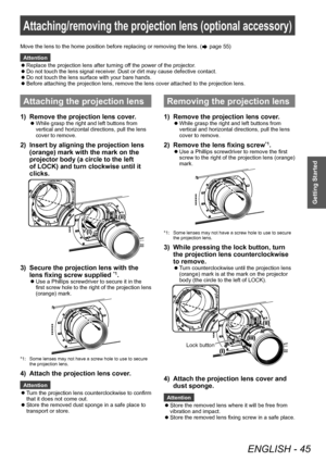 Page 45Attaching/removing the projection lens (optional accessory)
ENGLISH - 45
Getting Started
Attaching/removing the projection lens (optional accessory)
Attaching the projection lens
1) Remove the projection lens cover.
▶zWhile grasp the right and left buttons from 
vertical and horizontal directions, pull the lens 
cover to remove.
2) Insert by aligning the projection lens 
(orange) mark with the mark on the 
projector body (a circle to the left 
of LOCK) and turn clockwise until it 
clicks.
3) Secure the...