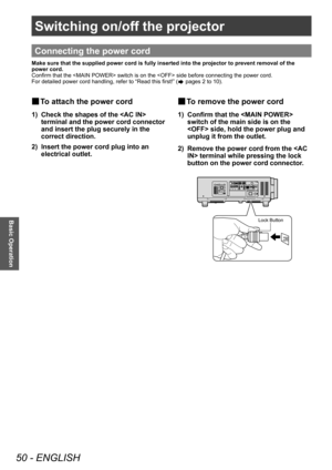 Page 50Switching on/off the projector
50 - ENGLISH
Basic Operation
Switching on/off the projector
Connecting the power cord
Make sure that the supplied power cord is fully inserted into the projector to prevent removal of the 
power cord.
Confirm that the  switch is on the  side before connecting the power cord.
For detailed power cord handling, refer to “Read this first!” (
 pages 2 to 10).
▶■To attach the power cord
1) Check the shapes of the  
terminal and the power cord connector 
and insert the plug...