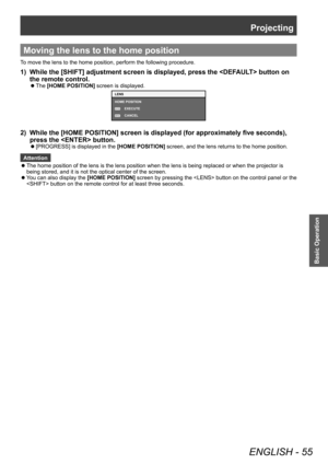 Page 55Projecting
ENGLISH - 55
Basic Operation
Moving the lens to the home position
To move the lens to the home position, perform the following procedure.
1) While the [SHIFT] adjustment screen is displayed, press the  button on 
the remote control.
▶z The  [HOME POSITION]
 screen is displayed.
MENU
ENTER
LENS
HOME POSITION
EXECUTE
CANCEL
2) While the [HOME POSITION] screen is displayed (for approximately five seconds), 
press the  button.
▶z[PROGRESS] is displayed in the  [HOME POSITION] screen, and the lens...