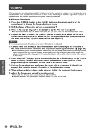 Page 58Projecting
58 - ENGLISH
Basic Operation
When a projection lens with a large weight is installed, or when the projector is installed in an inclination, the lens 
may tilt and the focus may become unbalanced. In these cases, refer to Figure 3 and the adjustment examples in 
the table below, and perform adjustments through the following procedures.
▶zAdjustment procedure
1)  
Press the  button or the  button on the remote control on the 
control panel to display the focus adjustment menu.
2)

 
Shift the...