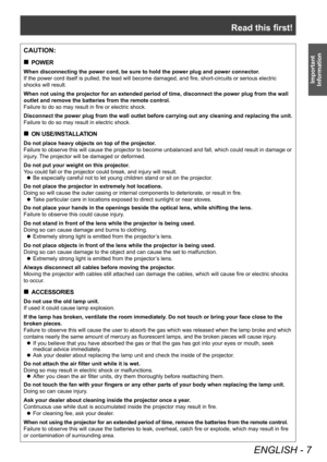 Page 7Read this first!
ENGLISH - 7
Important 
Information
CAUTION:
 „ POWER
When disconnecting the power cord, be sure to hold the power plug and power connector .
If the power cord itself is pulled, the lead will become damaged, and fire, short-circuits or serious electric 
shocks will result.
When not using the projector for an extended period of time, disconnect the power plug from the wall 
outlet and remove the batteries from the remote control.
Failure to do so may result in fire or electric shock....