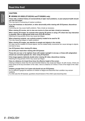 Page 8Read this first!
8 - ENGLISH
Important 
InformationCAUTION:
 „ VIEWING 3D VIDEO (PT-DZ21KU and PT-DS20KU only)
Those with a medical history of oversensitivity to light, heart problems, or poor physical health should 
not view 3D images.
This may lead to a worsening of medical conditions.
If you feel tiredness or discomfort, or other abnormality while viewing with 3D Eyewear , discontinue 
viewing.
Continuing use may cause health problems. Take a break as necessary.
When viewing 3D movies, aim to...
