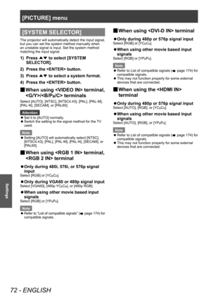 Page 72[PICTURE] menu
72 - ENGLISH
Settings
[SYSTEM SELECTOR]
The projector will automatically detect the input signal, 
but you can set the system method manually when 
an unstable signal is input. Set the system method 
matching the input signal.
1) Press ▲▼ to select [SYSTEM 
SELECT OR].
2)
 
Press the  button.
3)

 
Press  ▲▼ to select a system format.
4)

 
Press the  button.
▶■ When using  terminal, 
/ terminals
Select [AUTO], [NTSC], [NTSC4.43], [PAL], [PAL-M], 
[PAL-N], [SECAM], or [PAL60].
Attention
 z...