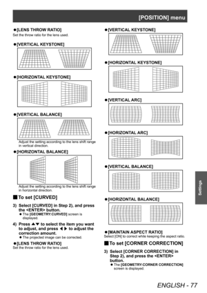 Page 77[POSITION] menu
ENGLISH - 77
Settings
▶z[LENS THROW RA TIO]
Set the throw ratio for the lens used.
▶z
[VERTICAL  KEYSTONE]
▶z
[HORIZONT AL KEYSTONE]
▶z
[VERTICAL  BALANCE]
Adjust the setting according to the lens shift range 
in vertical direction.
▶z
[HORIZONT AL BALANCE]
Adjust the setting according to the lens shift range 
in horizontal direction.
▶■To set [CURVED]
3) Select [CUR
VED] in Step 2), and press 
the  button.
▶z The  [GEOMETRY:CURVED] screen is 
displayed.
4) Press  ▲▼ to select the item...