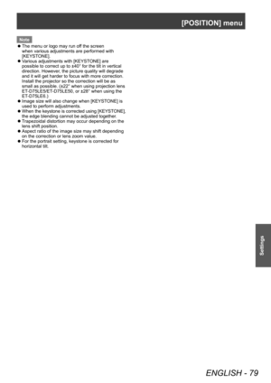 Page 79[POSITION] menu
ENGLISH - 79
Settings
Note
 zThe menu or logo may run of

f the screen 
when various adjustments are performed with 
[KEYSTONE].
 z V

arious adjustments with [KEYSTONE] are 
possible to correct up to ±40° for the tilt in vertical 
direction. However, the picture quality will degrade 
and it will get harder to focus with more correction. 
Install the projector so the correction will be as 
small as possible. (±22° when using projection lens 
ET-D75LE5/ET-D75LE50, or ±28° when using the...