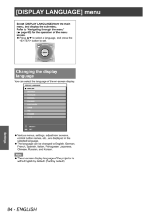 Page 84[DISPLAY LANGUAGE] menu
84 - ENGLISH
Settings
Select [DISPLAY LANGUAGE] from the main 
menu, and display the sub-menu.
Refer to “Navigating through the menu” 
(
 page 63) for the operation of the menu 
screen.
 z Press 
▲▼ to select a language, and press the 
 button to set.
Changing the display 
language
You can select the language of the on-screen display.
ENTER
DISPLAY LANGUAGE
SELECT
SET
 zVarious menus, settings, adjustment screens, 
control button names, etc., are displayed in the 
selected...