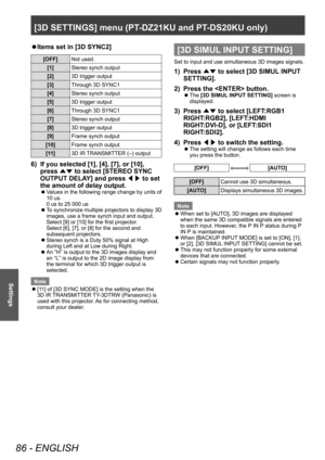 Page 86[3D SETTINGS] menu (PT-DZ21KU and PT- DS20KU only)
86 - ENGLISH
Settings
▶zItems set in [3D SYNC2]
[OFF]
Not used.
[1] Stereo synch output
[2] 3D trigger output
[3] Through 3D SYNC1
[4] Stereo synch output
[5] 3D trigger output
[6] Through 3D SYNC1
[7] Stereo synch output
[8] 3D trigger output
[9] Frame synch output
[10] Frame synch output
[11] 3D IR TRANSMITTER (–) output
6) If you selected [1], [4], [7], or [10], 
press 
▲▼ to select [STEREO SYNC 
OUTPUT DELA
Y] and press ◀▶ to set 
the amount of delay...