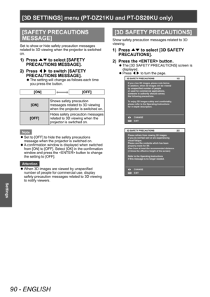 Page 90[3D SETTINGS] menu (PT-DZ21KU and PT- DS20KU only)
90 - ENGLISH
Settings
[SAFETY PRECAUTIONS 
MESSAGE]
Set to show or hide safety precaution messages 
related to 3D viewing when the projector is switched 
on.
1) Press 
▲▼ to select [SAFETY
 
PRECAUTIONS MESSAGE].
2)
 
Press  ◀▶ to switch [SAFETY

 
PRECAUTIONS MESSAGE].
▶z The setting will change as follows each time 
you press the button.
[ON][OFF]
[ON] Shows safety precaution 
messages related to 3D viewing 
when the projector is switched on.
[OFF]...