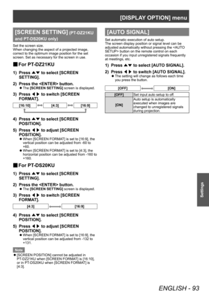 Page 93[DISPLAY OPTION] menu
ENGLISH - 93
Settings
[SCREEN SETTING] (PT-DZ21KU 
and PT
-

DS20KU only)
Set the screen size.
When changing the aspect of a projected image, 
correct to the optimum image position for the set 
screen. Set as necessary for the screen in use.
▶■ For PT -DZ21KU
1) Press 
▲▼ to select [SCREEN 
SETTING].
2)
 
Press the  button.
▶z The  [SCREEN SETTING] screen is displayed.
3) Press 
◀▶ to switch [SCREEN 
FORMA T].
[16:10][4:3][16:9]
4) Press ▲▼ to select [SCREEN 
POSITION].
5)
 
Press...