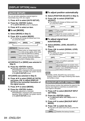 Page 94[DISPLAY OPTION] menu
94 - ENGLISH
Settings
[AUTO SETUP]
You can set when adjusting a special signal or 
horizontally long (16:9, etc.) signal.
1) Press ▲▼ to select [AUT
O SETUP].
2)  
Press the  button.
▶z The  [AUTO SETUP] screen is displayed.
3) Press 
▲▼ to select an item.
▶■To set [MODE]
4) Select [MODE] in Step 3).
5)  
Press  ◀▶ to switch [MODE].
▶z
The setting will change as follows each time 
you press the button.
[DEFAULT][WIDE][USER]
[DEFAULT]
Standard setting.
[WIDE] Select when an image...