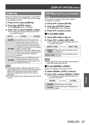 Page 97[DISPLAY OPTION] menu
ENGLISH - 97
Settings
[HDMI IN]
Switch the setting when the projector is connected to 
an external device via an HDMI cable and the image 
is not projected correctly.
1) Press ▲▼ to select [HDMI IN].
2)  
Press the  button.
▶z The  [HDMI IN] screen is displayed.
3) Press 
◀▶ to switch [SIGNAL
 LEVEL].
▶zThe setting will change as follows each time 
you press the button.
[AUTO][0-1023][64-940]
[AUTO]
Automatically set the signal level.
[0-1023] Select when the DVI-D terminal 
output...