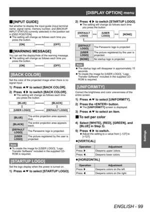 Page 99[DISPLAY OPTION] menu
ENGLISH - 99
Settings
▶■[INPUT GUIDE]
Set whether to display the input guide (input terminal 
name, signal name, memory number, and [BACKUP 
INPUT STATUS] currently selected) in the position set 
in [OSD POSITION].
 z
The setting will change as follows each time you 
press the button.
[ON][OFF]
▶■ [W ARNING MESSAGE]
You can set the display/hide of the warning message.
 z
The setting will change as follows each time you 
press the button.
[ON][OFF]
[BACK COLOR]
Set the color of the...