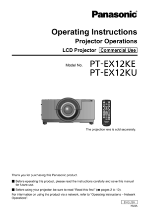 Page 1LCD Projector  Commercial Use
Operating Instructions
Projector Operations
Model No.	PT-EX12KE
	 PT-EX12KU
Thank you for purchasing this Panasonic product.
■
■ Before operating this product, please read the instructions carefully and save this manual 
for future use.
■
■ Before using your projector, be sure to read “Read this first!” (
 pages 2 to 10).
For information on using the product via a network, refer to “Operating Instructions – Network 
Operations”.
KM4A
ENGLISH
The projection lens is sold...