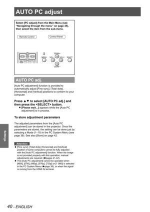 Page 4040 - ENGLISH
Settings
AUTO PC adjust
Select [PC adjust] from the Main Menu (see 
“Navigating through the menu” on page 35), 
then select the item from the sub-menu.
Remote ControlControl Panel
AUTO PC adj.
[Auto PC adjustment] function is provided to 
automatically adjust [Fine sync], [Total dots], 
[Horizontal] and [Vertical] positions to conform to your 
computer.
Press ▲▼ to select [AUTO PC adj.] and 
then press the  button. 
[Please wait...] z appears while the [Auto PC 
adjustment] is in process.
To...