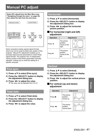 Page 41ENGLISH - 41
Settings
Manual PC adjust
Select [PC adjust] from the Main Menu (see 
“Navigating through the menu” on page 35), 
then select the item from the sub-menu.
Remote ControlControl Panel
Some computers employ special signal formats 
which may not be tuned by Multi-scan system of this 
projector.  Manual PC adjustment enables you to 
precisely adjust several parameters to match those 
signal formats. The projector has 10 independent 
memory areas to store those parameters manually 
adjusted. It...