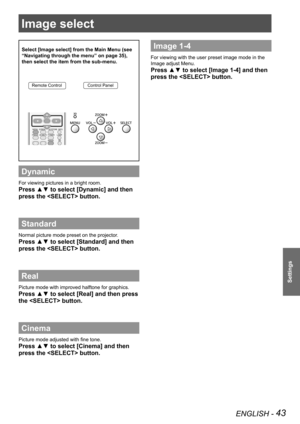 Page 43ENGLISH - 43
Settings
Image select 
Select [Image select] from the Main Menu (see 
“Navigating through the menu” on page 35), 
then select the item from the sub-menu.
Remote ControlControl Panel
Dynamic
For viewing pictures in a bright room.
Press ▲▼ to select [Dynamic] and then 
press the  button.
Standard
Normal picture mode preset on the projector.
Press ▲▼ to select [Standard] and then 
press the  button.
Real
Picture mode with improved halftone for graphics. 
Press ▲▼ to select [Real] and then press...