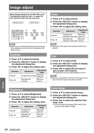 Page 4444 - ENGLISH
Settings
Image adjust
Select [Image adjust] from the Main Menu (see 
“Navigating through the menu” on page 35), 
then select the item from the sub-menu.
Remote ControlControl Panel
Note
Make sure you selected [Store] after adjusting settings.  z
Some settings can not be stored if not registered with 
[Store] function.
Contrast
Press ▲▼ to select [Contrast].1 ) 
Press the  button to display 2 ) 
the adjustment dialog box.
Press ◄► to adjust the setting value.3 ) 
OperationAdjustmentAdjustment...