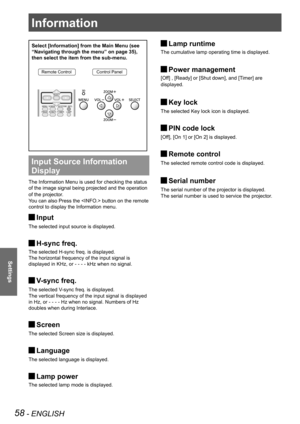Page 5858 - ENGLISH
Settings
Select [Information] from the Main Menu (see 
“Navigating through the menu” on page 35), 
then select the item from the sub-menu.
Remote ControlControl Panel
Input Source Information 
Display 
The Information Menu is used for checking the status
of the image signal being projected and the operation 
of the projector.
You can also Press the  button on the remote 
control to display the Information menu.
Input J
The selected input source is displayed.
H-sync freq. J
The selected...