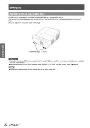 Page 22Setting up
22 - ENGLISH
Getting Started
Adjusting front adjustable feet
Lift the front of the projector and rotate the adjustable feet to a proper height and tilt.
You can turn the front adjustable feet to extend them. You can turn them in the opposite direction to contract 
them.
(You can adjust the projection angle vertically.)
Attention
Heated air comes out of the air exhaust port while the lamp is lit. Do not touch the air exhaust port directly when you adjust  z
the front adjustable feet.
If...