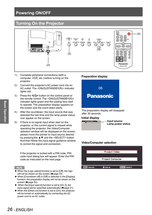 Page 26Powering ON/OFF
26 - ENGLISH
Basic Operation
Complete peripheral connections (with a 1 ) 
computer, VCR, etc.) before turning on the 
projector.
Connect the projector’s AC power cord into an 2 ) 
AC outlet. The  indicator 
lights red. 
Press the 3 )  button on the control panel or 
the remote control. The  
indicator lights green and the cooling fans start 
to operate. The preparation display appears on 
the screen and the count down starts.
After the countdown, the input source that was 4 ) 
selected...