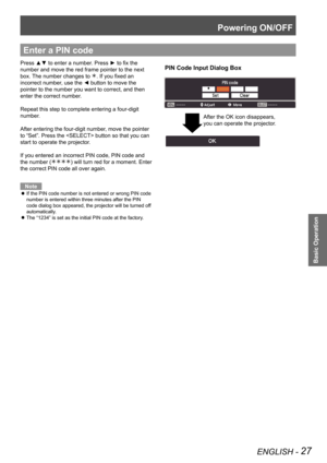 Page 27Powering ON/OFF
ENGLISH - 27
Basic Operation
Enter a PIN code
PIN Code Input Dialog BoxPress ▲▼ to enter a number. Press ► to fix the 
number and move the red frame pointer to the next 
box. The number changes to . If you fixed an 
incorrect number, use the ◄ button to move the 
pointer to the number you want to correct, and then 
enter the correct number.
Repeat this step to complete entering a four-digit 
number.
After entering the four-digit number, move the pointer 
to “Set”. Press the  button so...