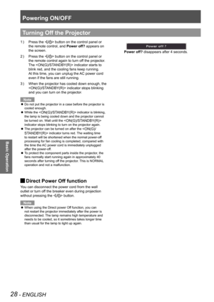 Page 28Powering ON/OFF
28 - ENGLISH
Basic Operation
Press the  button on the control panel or  
the remote control, and Power off? appears on 
the screen.
Press the  button on the control panel or  
the remote control again to turn off the projector.  
The  indicator starts to 
blink red, and the cooling fans keep running. 
At this time, you can unplug the AC power cord 
even if the fans are still running.
When the projector has cooled down enough, the 3 ) 
 indicator stops blinking 
and you can turn on the...