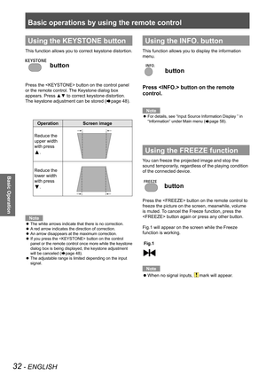 Page 32Basic operations by using the remote control
32 - ENGLISH
Basic Operation
Using the KEYSTONE button
This function allows you to correct keystone distortion.
 button
Press the  button on the control panel 
or the remote control. The Keystone dialog box 
appears. Press ▲▼ to correct keystone distortion. 
The keystone adjustment can be stored (Æpage 48).
OperationScreen image
Reduce the 
upper width 
with press 
▲.
Reduce the 
lower width 
with press 
▼.
Note
The white arrows indicate that there is no...