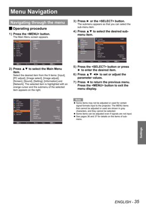 Page 35ENGLISH - 35
Settings
Menu Navigation
Navigating through the menu
Operating procedure J
Press the  button.1 ) 
The Main Menu screen appears.
Press ▲▼ to select the Main Menu 2 ) 
item.
Select the desired item from the 9 items: [Input], 
[PC adjust], [Image select], [Image adjust], 
[Screen], [Sound], [Setting], [Information] and 
[Network]. The selected item is highlighted with an 
orange cursor and the submenu of the selected 
item appears on the right.
Press ► or the  button.3 ) 
The submenu appears so...