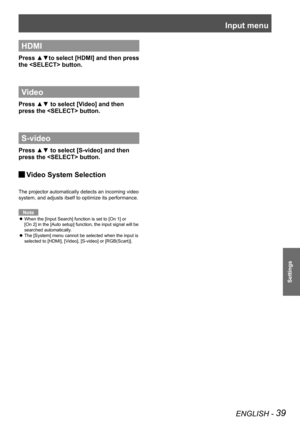 Page 39Input menu
ENGLISH - 39
Settings
HDMI
Press ▲▼to select [HDMI] and then press 
the  button. 
Video
Press ▲▼ to select [Video] and then 
press the  button.
S-video
Press ▲▼ to select [S-video] and then 
press the  button. 
 JVideo System Selection
The projector automatically detects an incoming video 
system, and adjusts itself to optimize its performance.
Note
When the [Input Search] function is set to [On 1] or   z
[On 2] in the [Auto setup] function, the input signal will be 
searched automatically....