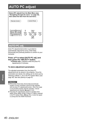 Page 4040 - ENGLISH
Settings
AUTO PC adjust
Select [PC adjust] from the Main Menu (see 
“Navigating through the menu” on page 35), 
then select the item from the sub-menu.
Remote ControlControl Panel
AUTO PC adj.
[Auto PC adjustment] function is provided to 
automatically adjust [Fine sync], [Total dots], 
[Horizontal] and [Vertical] positions to conform to your 
computer.
Press ▲▼ to select [AUTO PC adj.] and 
then press the  button. 
[Please wait...] z appears while the [Auto PC 
adjustment] is in process.
To...