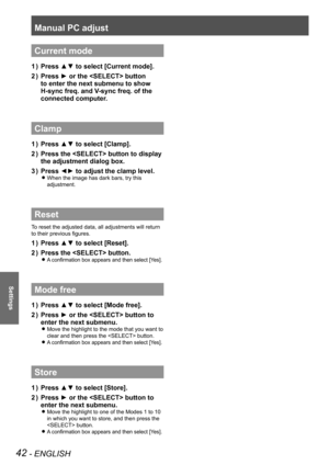 Page 42Manual PC adjust
42 - ENGLISH
Settings
Current mode
Press ▲▼ to select [Current mode].1 ) 
Press ► or the  button 2 ) 
to enter the next submenu to show 
H-sync freq. and V-sync freq. of the 
connected computer.
Clamp
Press ▲▼ to select [Clamp].1 ) 
Press the  button to display 2 ) 
the adjustment dialog box.
Press ◄► to adjust the clamp level.3 ) 
When the image has dark bars, try this  z
adjustment.
Reset
To reset the adjusted data, all adjustments will return 
to their previous figures.
Press ▲▼ to...