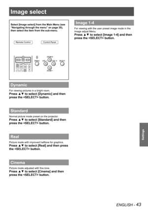 Page 43ENGLISH - 43
Settings
Image select 
Select [Image select] from the Main Menu (see 
“Navigating through the menu” on page 35), 
then select the item from the sub-menu.
Remote ControlControl Panel
Dynamic
For viewing pictures in a bright room.
Press ▲▼ to select [Dynamic] and then 
press the  button.
Standard
Normal picture mode preset on the projector.
Press ▲▼ to select [Standard] and then 
press the  button.
Real
Picture mode with improved halftone for graphics. 
Press ▲▼ to select [Real] and then press...