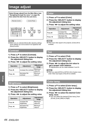 Page 4444 - ENGLISH
Settings
Image adjust
Select [Image adjust] from the Main Menu (see 
“Navigating through the menu” on page 35), 
then select the item from the sub-menu.
Remote ControlControl Panel
Note
Make sure you selected [Store] after adjusting settings.  z
Some settings can not be stored if not registered with 
[Store] function.
Contrast
Press ▲▼ to select [Contrast].1 ) 
Press the  button to display 2 ) 
the adjustment dialog box.
Press ◄► to adjust the setting value.3 ) 
OperationAdjustmentAdjustment...