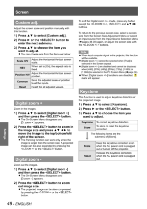 Page 4848 - ENGLISH
Settings
Screen 
The following items are the 
submenu of [Store].
Custom adj.
Adjust the screen scale and position manually with 
this function.
Press ▲▼ to select [Custom adj.].1 ) 
Press ► or the  button to 2 ) 
enter the next submenu.
Press ▲▼ to choose the item you 3 ) 
want to adjust.
You can choose one from the items as below: z
Scale H/VAdjust the Horizontal/Vertical screen 
scale.
H&VWhen set to [On], the aspect ratio is 
fixed.
Position H/VAdjust the Horizontal/Vertical screen...