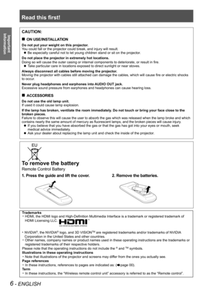 Page 6Read this first!
6 - ENGLISH
Important 
 
Information
To remove the battery
Remote Control Battery
1. Press the guide and lift the cover.2. Remove the batteries.
CAUTION:
ON USE/INSTALLATION „
Do not put your weight on this projector.
You could fall or the projector could break, and injury will result.
Be especially careful not to let young children stand or sit on the projector. z
Do not place the projector in extremely hot locations.
Doing so will cause the outer casing or internal components to...