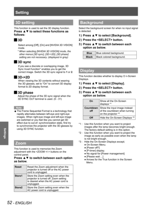 Page 52Setting
52 - ENGLISH
Settings
3D setting
This function is used to set the 3D display function. 
Press ▲▼ to select these functions as 
follows:
3D J
       Select among [Off], [On] and [NVIDIA 3D VISION] 
mode.
*  When selecting [NVIDIA 3D VISION] mode, the 
other menus [3D sync], [3D->2D], [3D phase] 
setting are not necessary. (displayed in gray)
3D sync  J
        If you see a discrete or overlapping image, 3D 
Sync Invert function* enables you to get the 
correct image. Switch the 3D sync signal to 1...